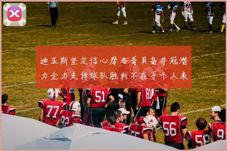 迪亚斯坚定信心摩洛哥具备夺冠潜力全力支持球队胜利不在乎个人表现