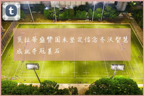 莫拉蒂盛赞国米坚定信念齐沃智慧成就夺冠基石