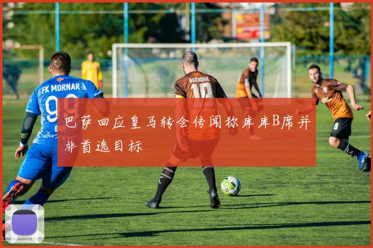 巴萨回应皇马转会传闻称库库B席并非首选目标