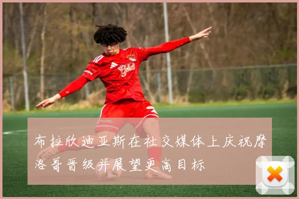 布拉欣迪亚斯在社交媒体上庆祝摩洛哥晋级并展望更高目标
