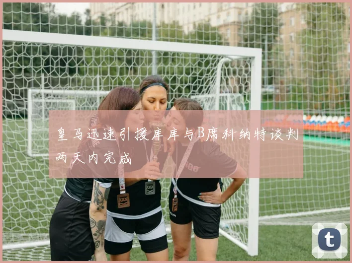 皇马迅速引援库库与B席科纳特谈判两天内完成