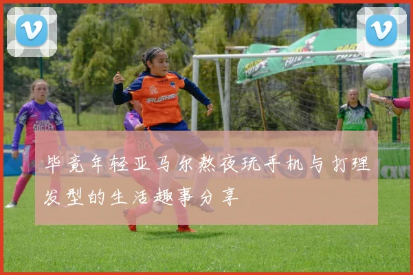 毕竟年轻亚马尔熬夜玩手机与打理发型的生活趣事分享