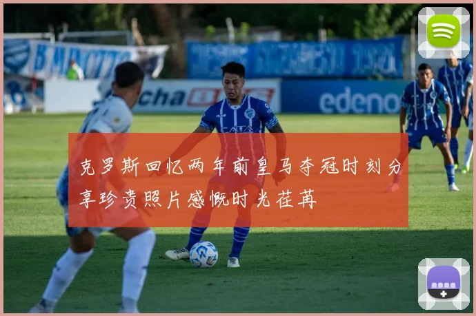 克罗斯回忆两年前皇马夺冠时刻分享珍贵照片感慨时光荏苒