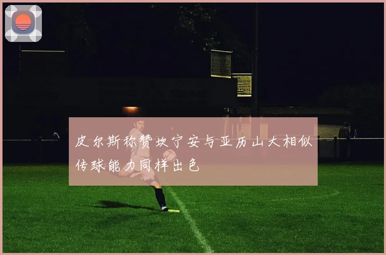 皮尔斯称赞坎宁安与亚历山大相似传球能力同样出色
