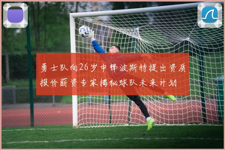 勇士队向26岁中锋波斯特提出资质报价薪资专家揭秘球队未来计划