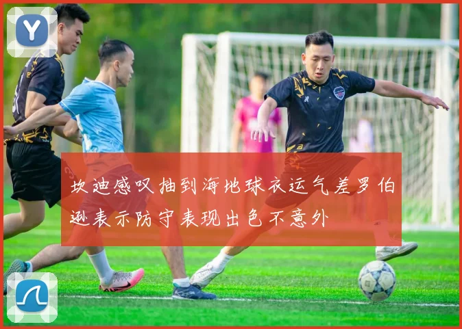 坎迪感叹抽到海地球衣运气差罗伯逊表示防守表现出色不意外