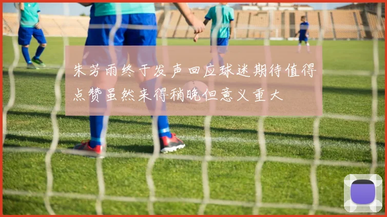 朱芳雨终于发声回应球迷期待值得点赞虽然来得稍晚但意义重大