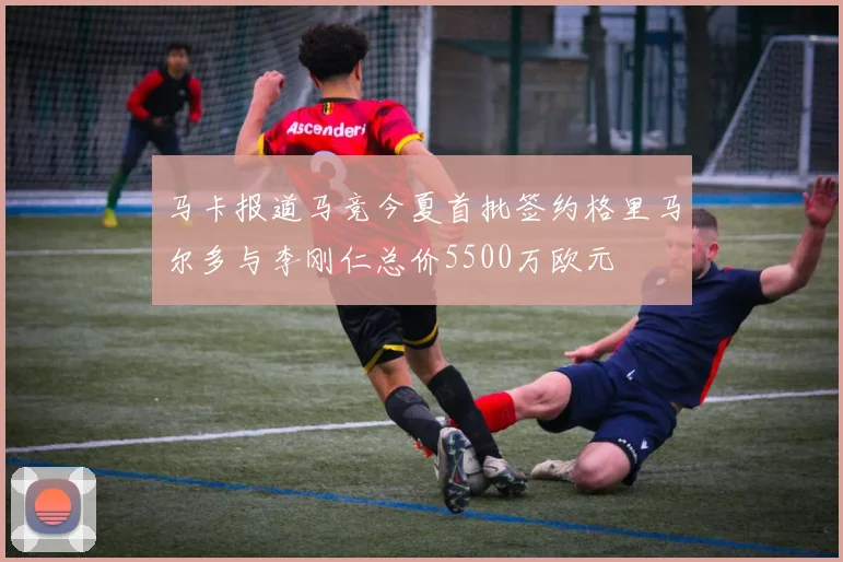 马卡报道马竞今夏首批签约格里马尔多与李刚仁总价5500万欧元