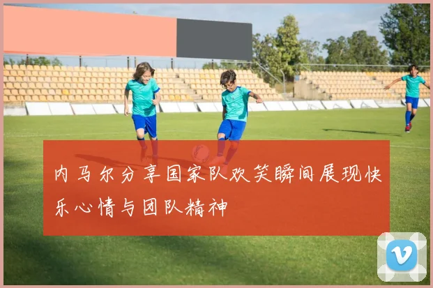 内马尔分享国家队欢笑瞬间展现快乐心情与团队精神