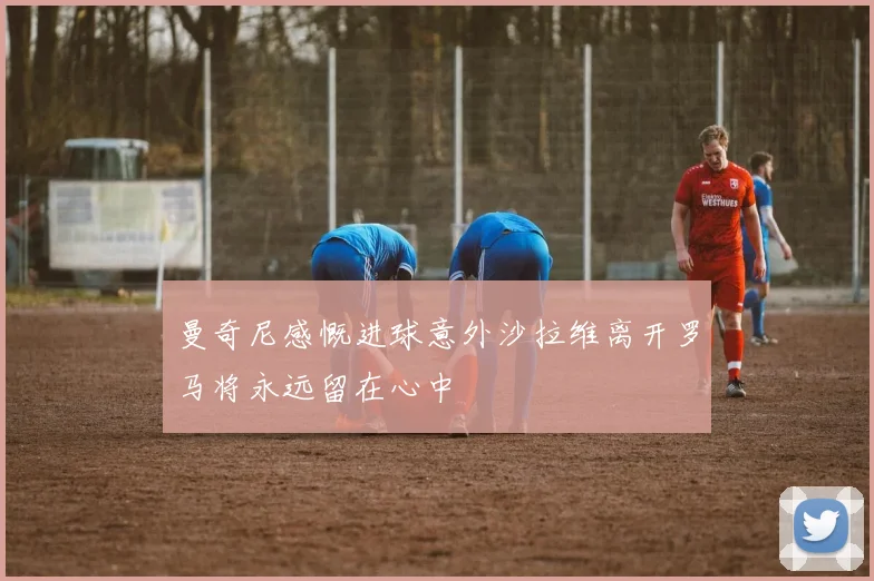 曼奇尼感慨进球意外沙拉维离开罗马将永远留在心中