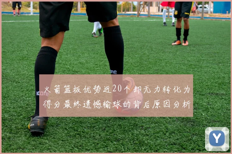 火箭篮板优势近20个却无力转化为得分最终遗憾输球的背后原因分析