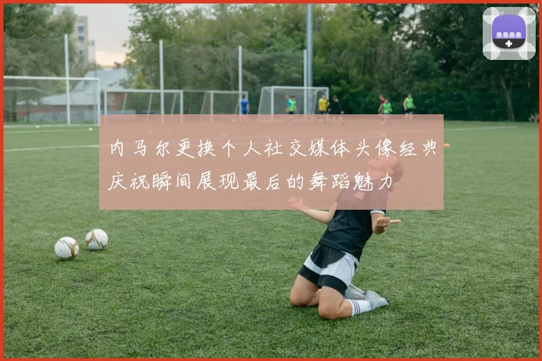 内马尔更换个人社交媒体头像经典庆祝瞬间展现最后的舞蹈魅力