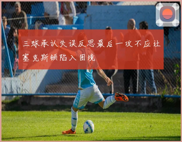 三球承认失误反思最后一攻不应让塞克斯顿陷入困境