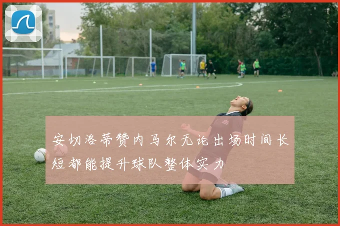 安切洛蒂赞内马尔无论出场时间长短都能提升球队整体实力