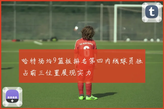 哈特场均9篮板排名第四内线球员独占前三位置展现实力