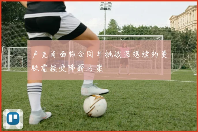 卢克肖面临合同年挑战若想续约曼联需接受降薪方案