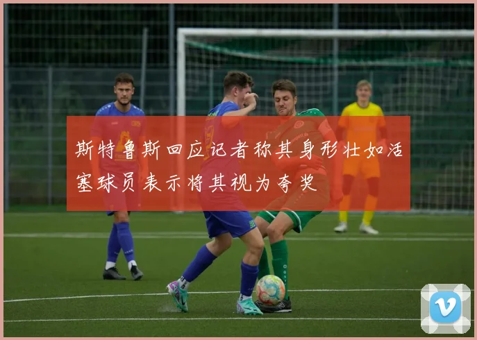 斯特鲁斯回应记者称其身形壮如活塞球员表示将其视为夸奖